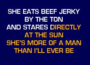 SHE EATS BEEF JERKY
BY THE TON
AND STARES DIRECTLY
AT THE SUN .
SHE'S MORE OF A MAN
THAN I'LL EVER BE
