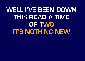 WELL I'VE BEEN DOWN
THIS ROAD A TIME
OR TWO
ITS NOTHING NEW