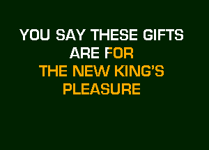 YOU SAY THESE GIFTS
ARE FOR
THE NEW KING'S

PLEASURE