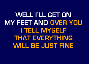 WELL I'LL GET ON
MY FEET AND OVER YOU
I TELL MYSELF
THAT EVERYTHING
WILL BE JUST FINE