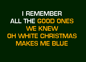 I REMEMBER
ALL THE GOOD ONES
WE KNEW
0H WHITE CHRISTMAS
MAKES ME BLUE