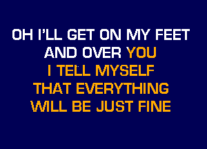 0H I'LL GET ON MY FEET
AND OVER YOU
I TELL MYSELF
THAT EVERYTHING
WILL BE JUST FINE