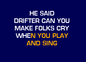HE SAID
DRIFTER CAN YOU
MAKE FOLKS CRY

WHEN YOU PLAY
AND SING
