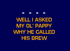 WELL I ASKED

MY OL' PAPPY
WHY HE CALLED
HIS BREW