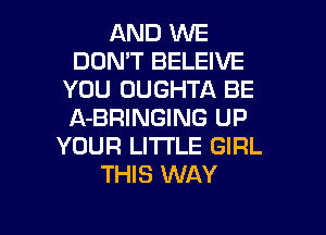 AND WE
DON'T BELEIVE
YOU OUGHTA BE
A-BRINGING UP
YOUR LI'I'I'LE GIRL
THIS WAY

g