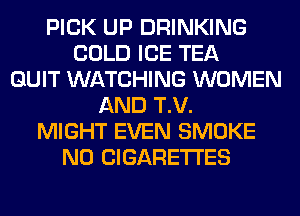 PICK UP DRINKING
COLD ICE TEA
QUIT WATCHING WOMEN
AND T.V.
MIGHT EVEN SMOKE
N0 CIGARETTES