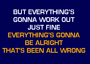 BUT EVERYTHINGB
GONNA WORK OUT
JUST FINE
EVERYTHINGB GONNA
BE ALRIGHT
THAT'S BEEN ALL WRONG