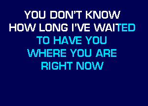 YOU DON'T KNOW
HOW LONG I'VE WAITED
TO HAVE YOU
WHERE YOU ARE
RIGHT NOW