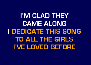 I'M GLAD THEY
CAME ALONG
I DEDICATE THIS SONG
TO ALL THE GIRLS
I'VE LOVED BEFORE