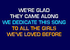 WERE GLAD
THEY CAME ALONG
WE DEDICATE THIS SONG
TO ALL THE GIRLS
WE'VE LOVED BEFORE
