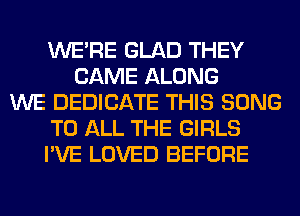 WERE GLAD THEY
CAME ALONG
WE DEDICATE THIS SONG
TO ALL THE GIRLS
I'VE LOVED BEFORE