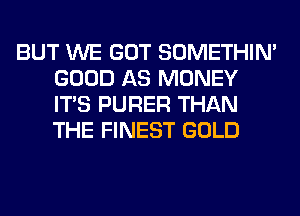 BUT WE GOT SOMETHIN'
GOOD AS MONEY
ITS PURER THAN
THE FINEST GOLD