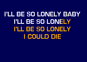 I'LL BE SO LONELY BABY
I'LL BE SO LONELY
I'LL BE SO LONELY

I COULD DIE