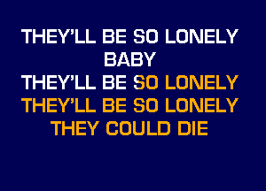 THEY'LL BE SO LONELY
BABY
THEY'LL BE SO LONELY
THEY'LL BE SO LONELY
THEY COULD DIE