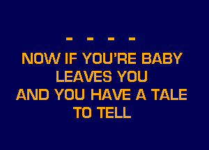 NOW IF YOU'RE BABY

LEAVES YOU
AND YOU HAVE A TALE
TO TELL