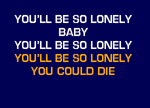 YOU'LL BE SO LONELY
BABY
YOU'LL BE SO LONELY
YOU'LL BE SO LONELY
YOU COULD DIE