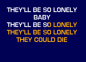 THEY'LL BE SO LONELY
BABY
THEY'LL BE SO LONELY
THEY'LL BE SO LONELY
THEY COULD DIE