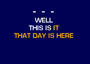 WELL
THIS IS IT

THAT DAY IS HERE
