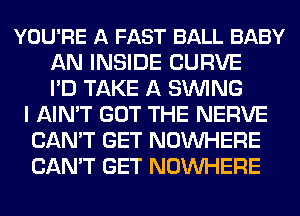 YOU'RE A FAST BALL BABY
AN INSIDE CURVE
I'D TAKE A SINlNG
I AIN'T GOT THE NERVE
CAN'T GET NOINHERE
CAN'T GET NOINHERE