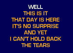 WELL
THIS IS IT
THAT DAY IS HERE
IT'S N0 SURPRISE
AND YET
I CAN'T HOLD BACK
THE TEARS