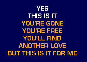 YES
THIS IS IT
YOU'RE GONE
YOU'RE FREE
YOU'LL FIND
ANOTHER LOVE
BUT THIS IS IT FOR ME