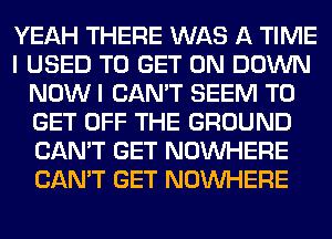 YEAH THERE WAS A TIME
I USED TO GET ON DOWN
NOW I CAN'T SEEM TO
GET OFF THE GROUND
CAN'T GET NOUVHERE
CAN'T GET NOUVHERE