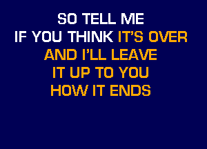 SO TELL ME
IF YOU THINK ITS OVER
AND I'LL LEAVE
IT UP TO YOU
HOW IT ENDS