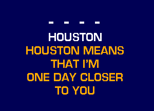 HOUSTON
HOUSTON MEANS

THAT I'M
ONE DAY CLOSER
TO YOU
