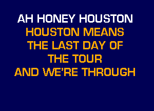 AH HONEY HOUSTON
HOUSTON MEANS
THE LAST DAY OF

THE TOUR
AND WERE THROUGH