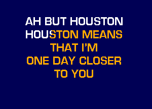 AH BUT HOUSTON
HOUSTON MEANS
THAT I'M

ONE DAY CLOSER
TO YOU