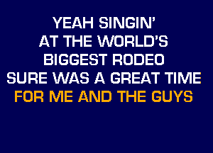 YEAH SINGIM
AT THE WORLD'S
BIGGEST RODEO
SURE WAS A GREAT TIME
FOR ME AND THE GUYS