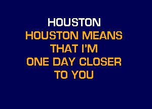 HOUSTON
HOUSTON MEANS
THAT I'M

ONE DAY CLOSER
TO YOU