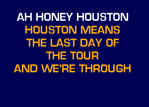 AH HONEY HOUSTON
HOUSTON MEANS
THE LAST DAY OF

THE TOUR
AND WERE THROUGH