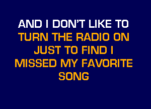 AND I DON'T LIKE TO
TURN THE RADIO 0N
JUST TO FIND I
MISSED MY FAVORITE
SONG