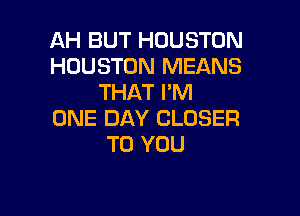 AH BUT HOUSTON
HOUSTON MEANS
THAT I'M

ONE DAY CLOSER
TO YOU