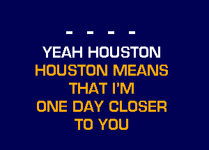 YEAH HOUSTON
HOUSTON MEANS

THAT PM
ONE DAY CLOSER
TO YOU