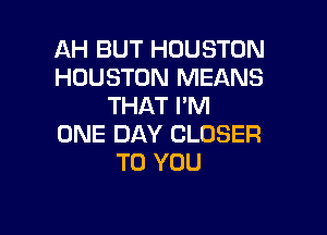 AH BUT HOUSTON
HOUSTON MEANS
THAT I'M

ONE DAY CLOSER
TO YOU