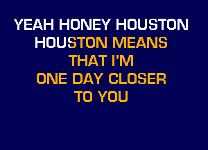 YEAH HONEY HOUSTON
HOUSTON MEANS
THAT I'M
ONE DAY CLOSER
TO YOU
