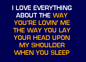 I LOVE EVERYTHING
ABOUT THE WAY
YOURE LOVIN' ME
THE WAY YOU LAY
YOUR HEAD UPON
MY SHOULDER
WHEN YOU SLEEP
