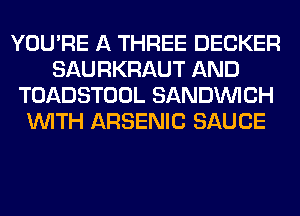 YOU'RE A THREE DECKER
SAURKRAUT AND
TOADSTOOL SANDINICH
WITH ARSENIC SAUCE