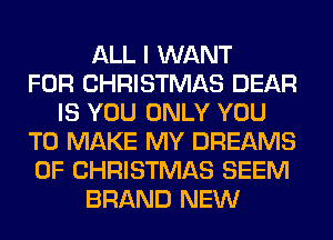 ALL I WANT
FOR CHRISTMAS DEAR
IS YOU ONLY YOU
TO MAKE MY DREAMS
OF CHRISTMAS SEEM
BRAND NEW