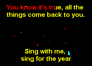 You know it's true, all the
things come back to you.

a

,. Sing with m.e,1
sing for the year