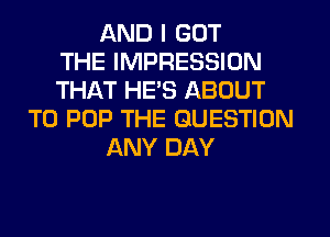 AND I GOT
THE IMPRESSION
THAT HE'S ABOUT
T0 POP THE QUESTION
ANY DAY