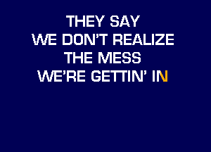 THEY SAY
WE DON'T REALIZE
THE MESS

WE'RE GETTIN' IN