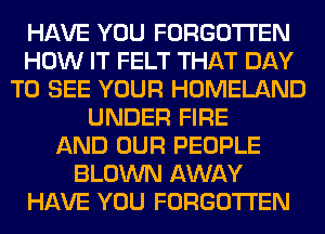 HAVE YOU FORGOTTEN
HOW IT FELT THAT DAY
TO SEE YOUR HOMELAND
UNDER FIRE
AND OUR PEOPLE
BLOWN AWAY
HAVE YOU FORGOTTEN