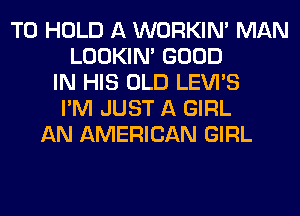 TO HOLD A WORKIM MAN
LOOKIN' GOOD
IN HIS OLD LEVI'S
I'M JUST A GIRL
AN AMERICAN GIRL