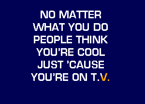NO MATTER
WHAT YOU DO
PEOPLE THINK
YOU'RE COOL

JUST 'CAUSE
YOU'RE 0N T.V.