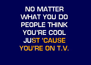 NO MATTER
WHAT YOU DO
PEOPLE THINK
YOU'RE COOL

JUST 'CAUSE
YOU'RE 0N T.V.