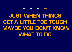 JUST WHEN THINGS
GET A LITTLE T00 TOUGH
MAYBE YOU DON'T KNOW

WHAT TO DO