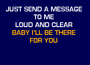 JUST SEND A MESSAGE
TO ME
LOUD AND CLEAR
BABY I'LL BE THERE
FOR YOU
